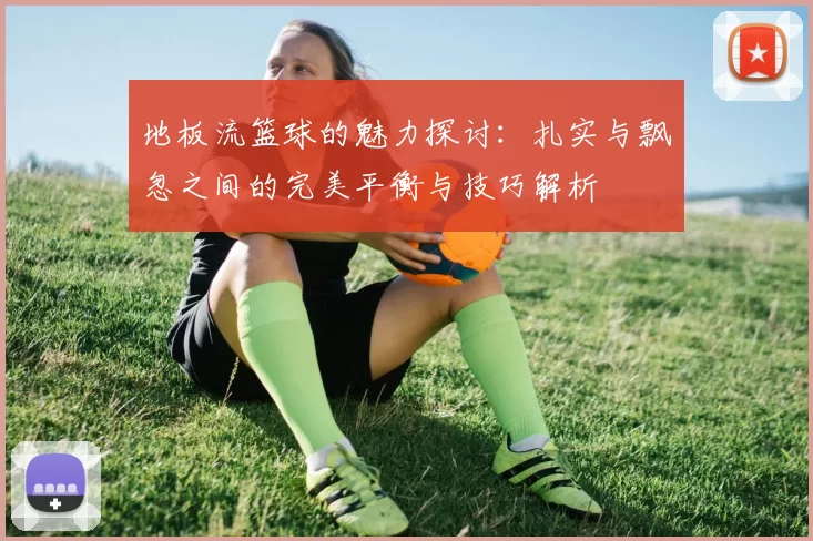 地板流篮球的魅力探讨：扎实与飘忽之间的完美平衡与技巧解析