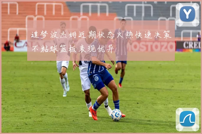 追梦波杰姆近期状态火热快速决策不粘球篮板表现优异