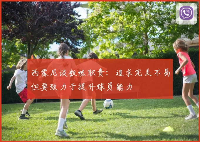 西蒙尼谈教练职责：追求完美不易但要致力于提升球员能力