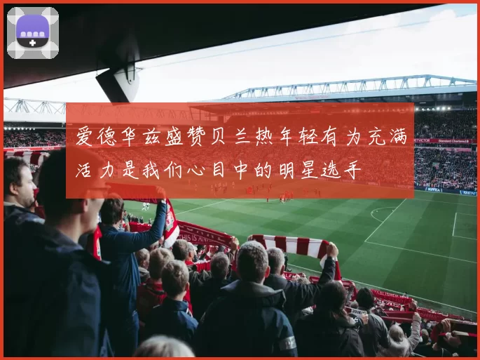 爱德华兹盛赞贝兰热年轻有为充满活力是我们心目中的明星选手