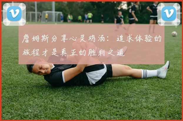 詹姆斯分享心灵鸡汤：追求体验的旅程才是真正的胜利之道