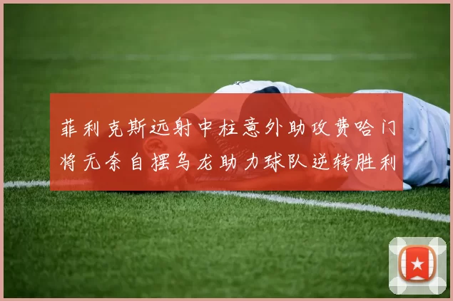 菲利克斯远射中柱意外助攻费哈门将无奈自摆乌龙助力球队逆转胜利
