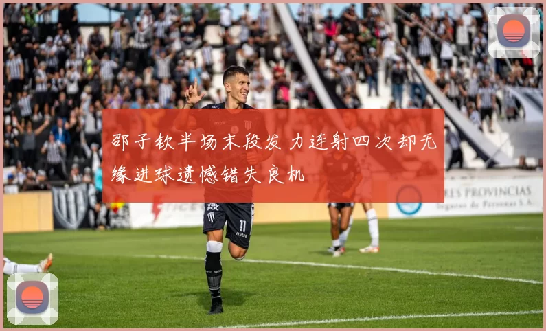 邵子钦半场末段发力连射四次却无缘进球遗憾错失良机