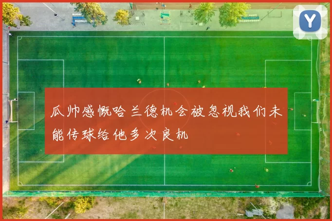 瓜帅感慨哈兰德机会被忽视我们未能传球给他多次良机