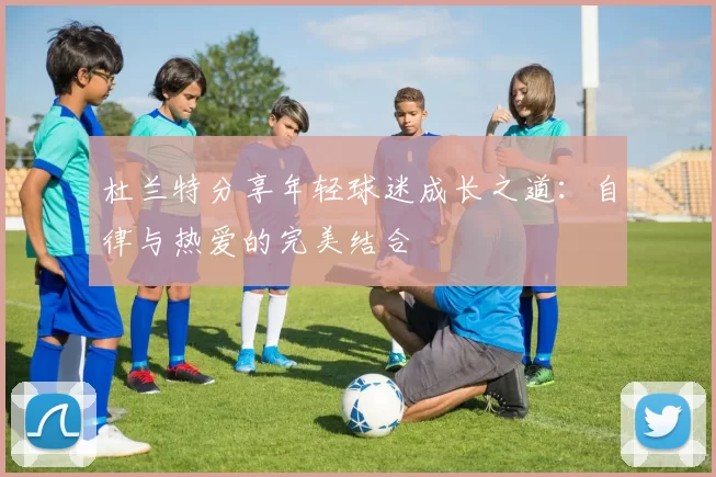 杜兰特分享年轻球迷成长之道：自律与热爱的完美结合