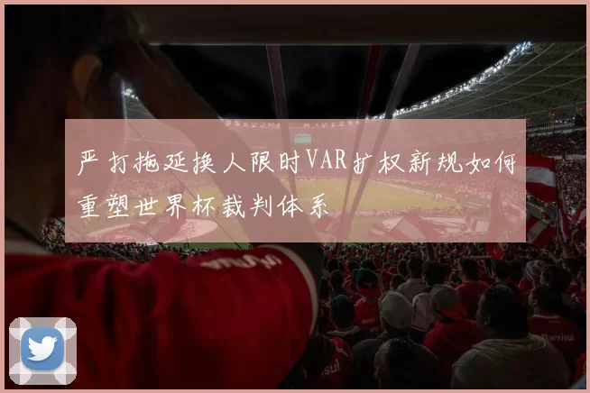 严打拖延换人限时VAR扩权新规如何重塑世界杯裁判体系