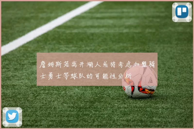 詹姆斯若离开湖人或将考虑加盟骑士勇士等球队的可能性分析