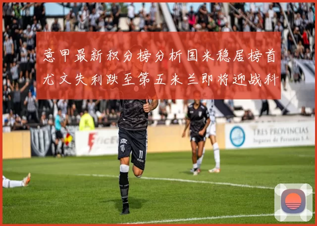意甲最新积分榜分析国米稳居榜首尤文失利跌至第五米兰即将迎战科莫
