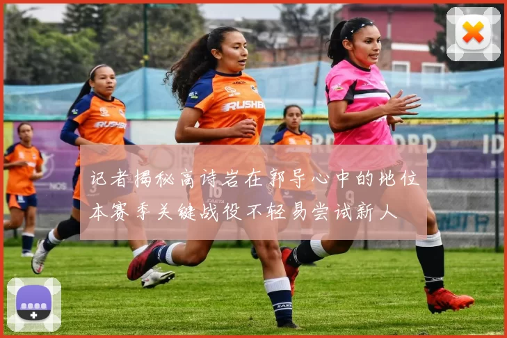 记者揭秘高诗岩在郭导心中的地位本赛季关键战役不轻易尝试新人