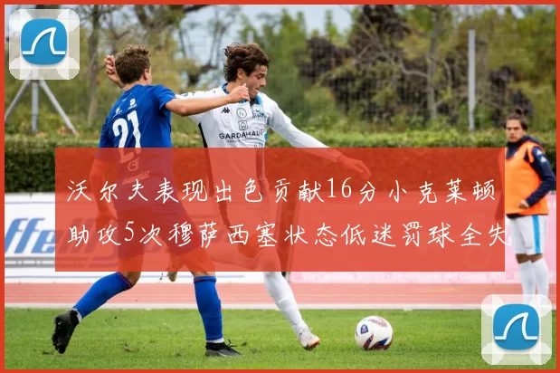 沃尔夫表现出色贡献16分小克莱顿助攻5次穆萨西塞状态低迷罚球全失