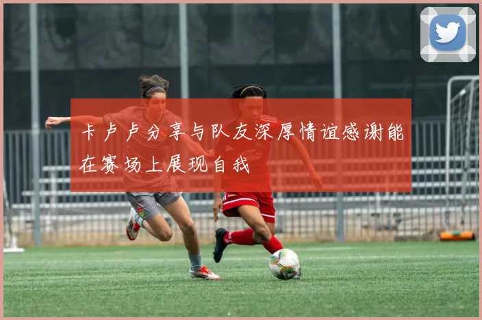 卡卢卢分享与队友深厚情谊感谢能在赛场上展现自我
