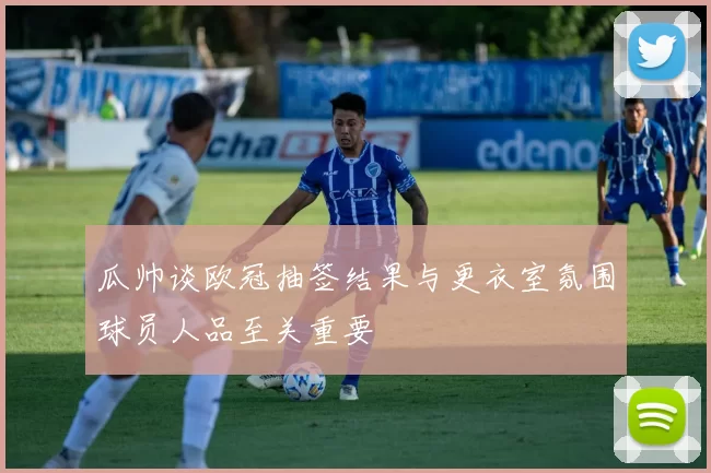 瓜帅谈欧冠抽签结果与更衣室氛围球员人品至关重要