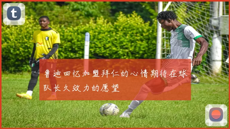 鲁迪回忆加盟拜仁的心情期待在球队长久效力的愿望