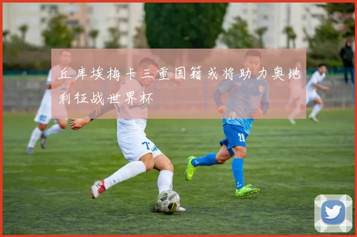 丘库埃梅卡三重国籍或将助力奥地利征战世界杯
