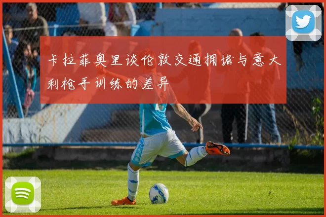 卡拉菲奥里谈伦敦交通拥堵与意大利枪手训练的差异