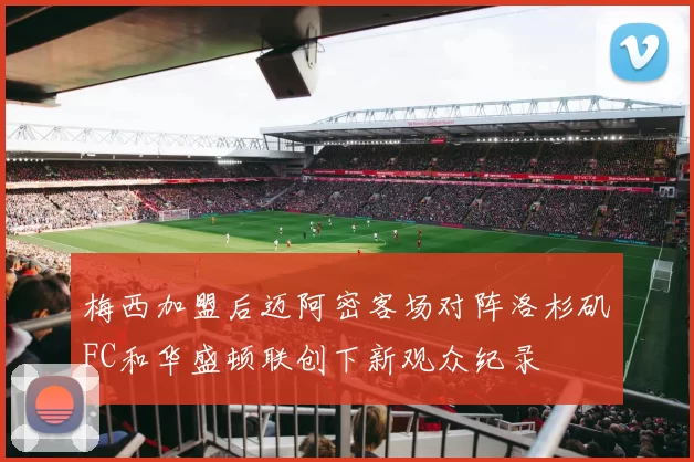 梅西加盟后迈阿密客场对阵洛杉矶FC和华盛顿联创下新观众纪录