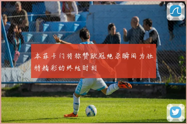 本菲卡门将称赞欧冠绝杀瞬间为独特精彩的终结时刻