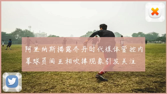 阿里纳斯揭露乔丹时代媒体管控内幕球员间互相吹捧现象引发关注