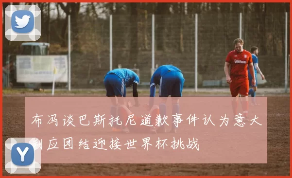 布冯谈巴斯托尼道歉事件认为意大利应团结迎接世界杯挑战