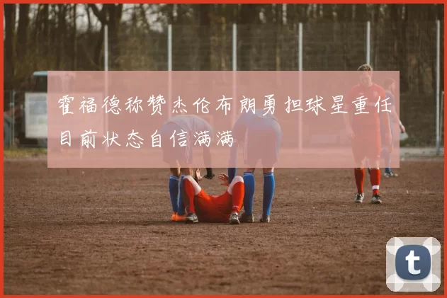 霍福德称赞杰伦布朗勇担球星重任目前状态自信满满