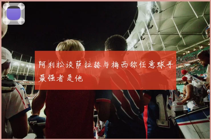 阿利松谈萨拉赫与梅西称任意球手最强者是他