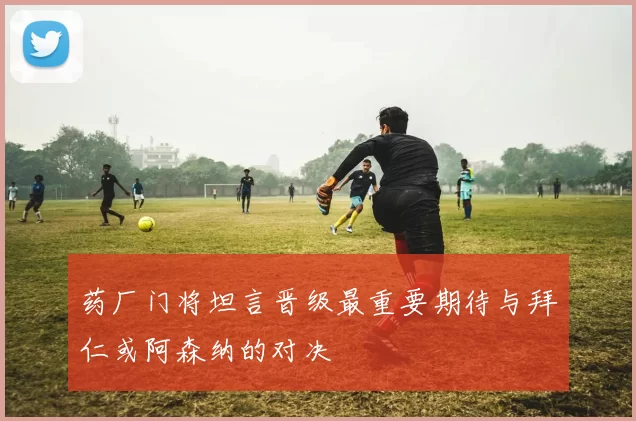 药厂门将坦言晋级最重要期待与拜仁或阿森纳的对决