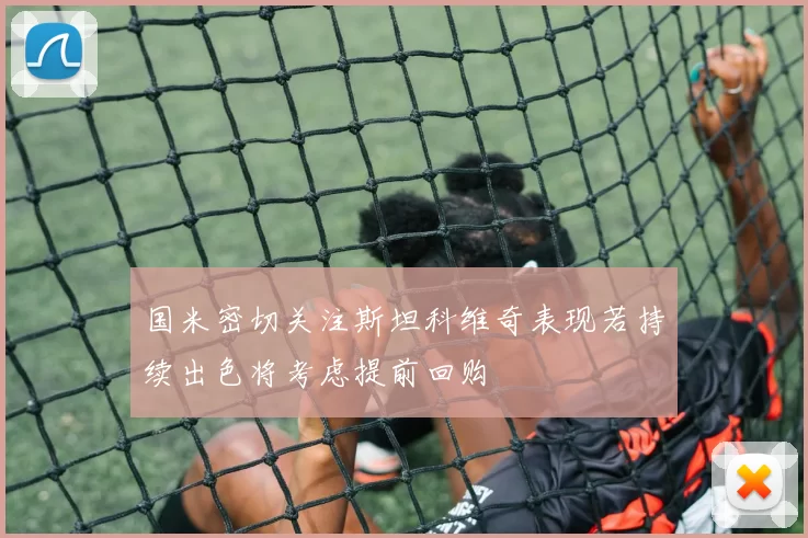国米密切关注斯坦科维奇表现若持续出色将考虑提前回购