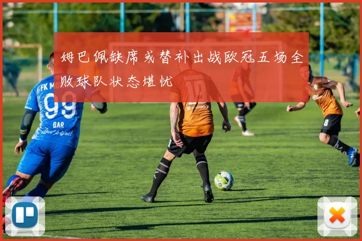 姆巴佩缺席或替补出战欧冠五场全败球队状态堪忧