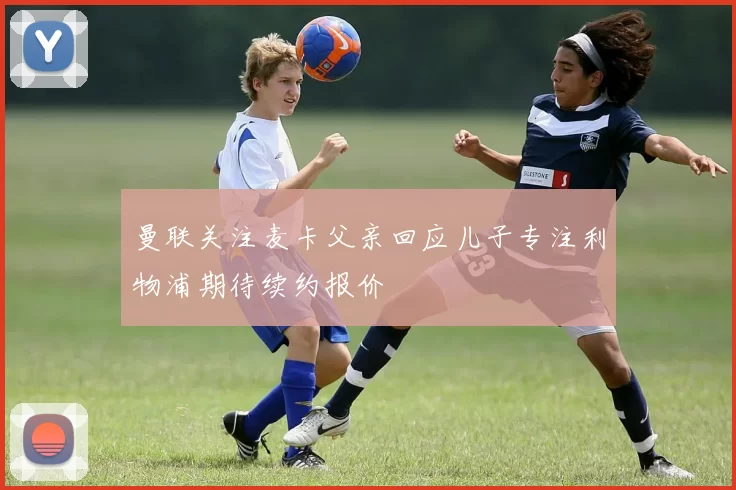 曼联关注麦卡父亲回应儿子专注利物浦期待续约报价