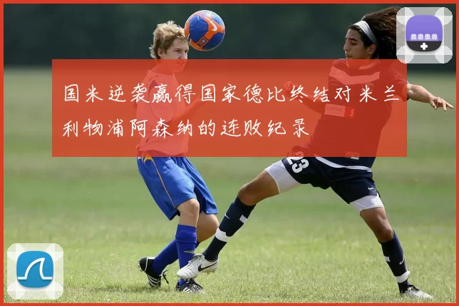 国米逆袭赢得国家德比终结对米兰利物浦阿森纳的连败纪录