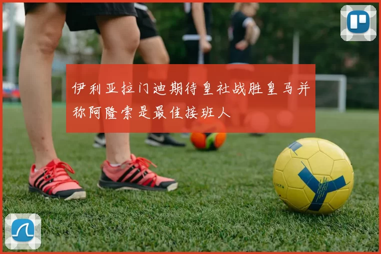 伊利亚拉门迪期待皇社战胜皇马并称阿隆索是最佳接班人