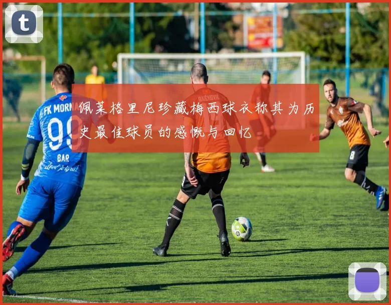 佩莱格里尼珍藏梅西球衣称其为历史最佳球员的感慨与回忆