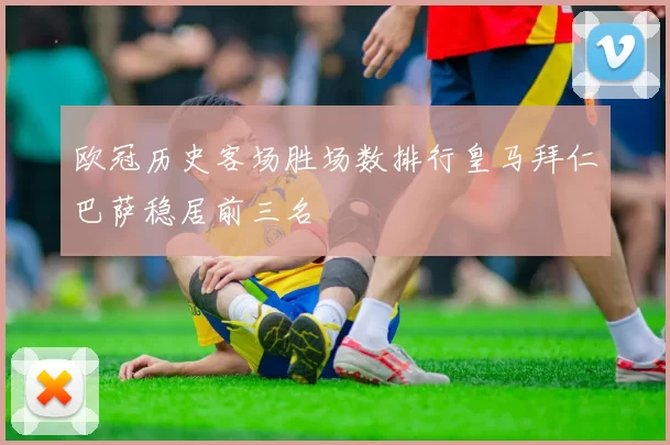 欧冠历史客场胜场数排行皇马拜仁巴萨稳居前三名